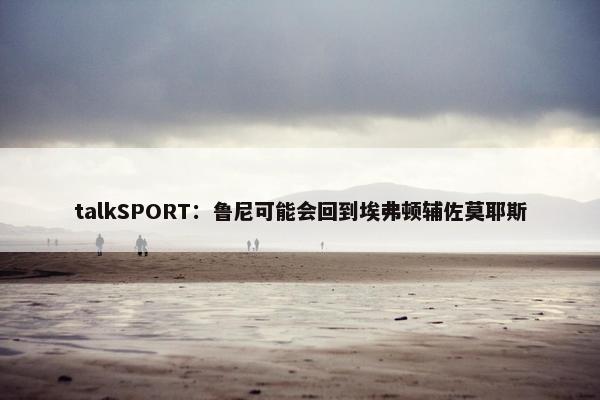 talkSPORT：鲁尼可能会回到埃弗顿辅佐莫耶斯