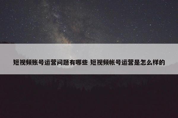 短视频账号运营问题有哪些 短视频帐号运营是怎么样的