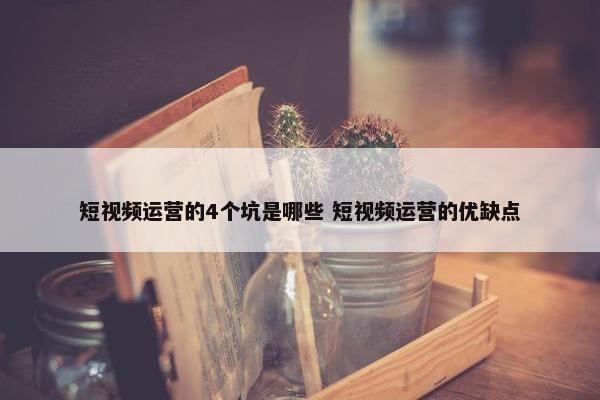 短视频运营的4个坑是哪些 短视频运营的优缺点