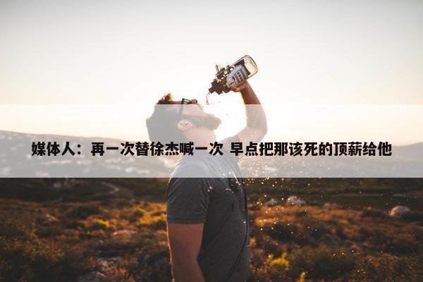 媒体人：再一次替徐杰喊一次 早点把那该死的顶薪给他