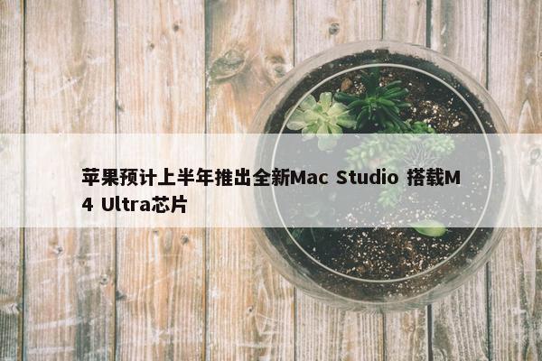 苹果预计上半年推出全新Mac Studio 搭载M4 Ultra芯片