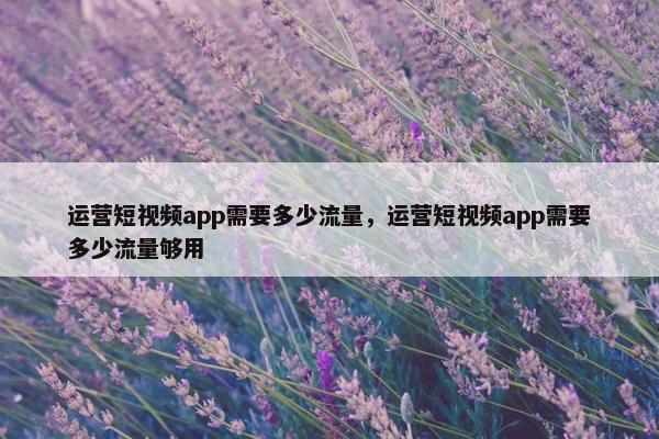 运营短视频app需要多少流量，运营短视频app需要多少流量够用