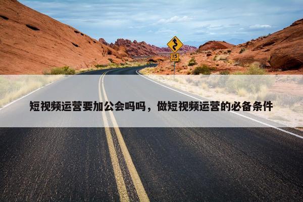 短视频运营要加公会吗吗，做短视频运营的必备条件