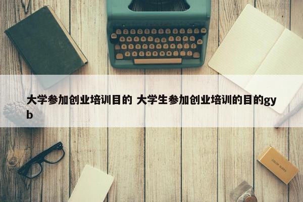 大学参加创业培训目的 大学生参加创业培训的目的gyb