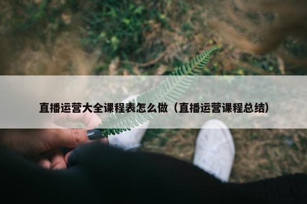 直播运营大全课程表怎么做（直播运营课程总结）