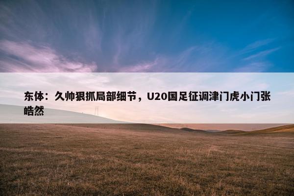 东体：久帅狠抓局部细节，U20国足征调津门虎小门张皓然