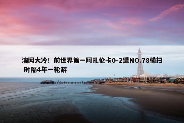 澳网大冷！前世界第一阿扎伦卡0-2遭NO.78横扫 时隔4年一轮游