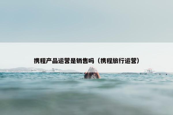 携程产品运营是销售吗（携程旅行运营）