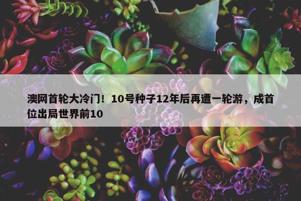 澳网首轮大冷门！10号种子12年后再遭一轮游，成首位出局世界前10