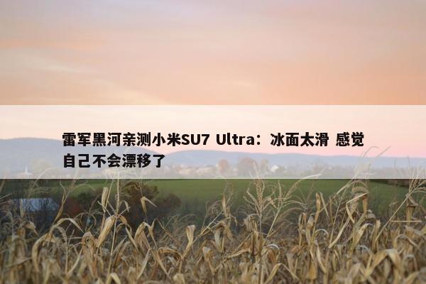 雷军黑河亲测小米SU7 Ultra：冰面太滑 感觉自己不会漂移了