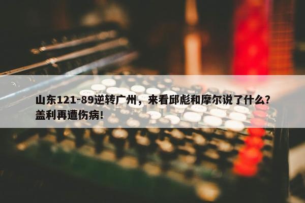 山东121-89逆转广州，来看邱彪和摩尔说了什么？盖利再遭伤病！