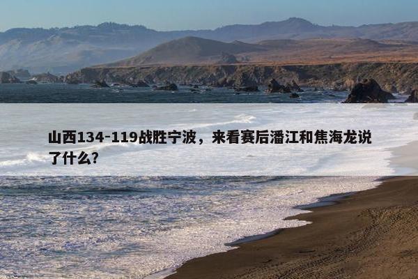 山西134-119战胜宁波，来看赛后潘江和焦海龙说了什么？