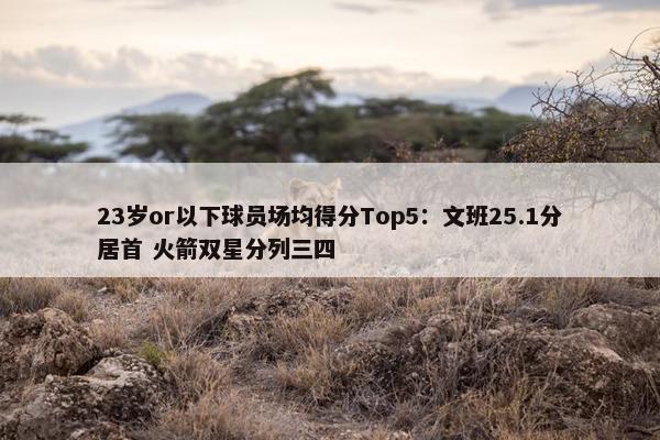 23岁or以下球员场均得分Top5：文班25.1分居首 火箭双星分列三四