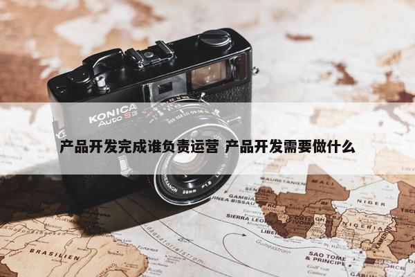 产品开发完成谁负责运营 产品开发需要做什么