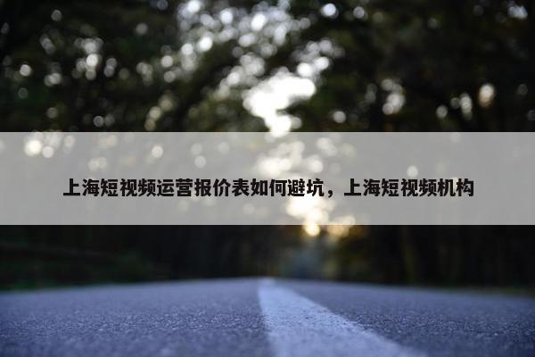 上海短视频运营报价表如何避坑，上海短视频机构