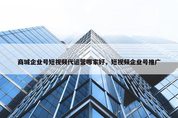 商城企业号短视频代运营哪家好，短视频企业号推广