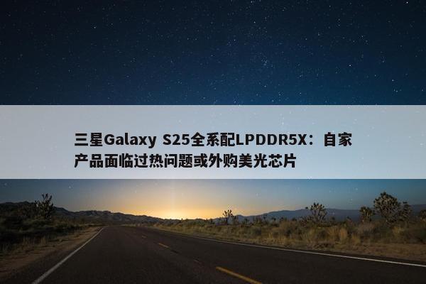 三星Galaxy S25全系配LPDDR5X：自家产品面临过热问题或外购美光芯片