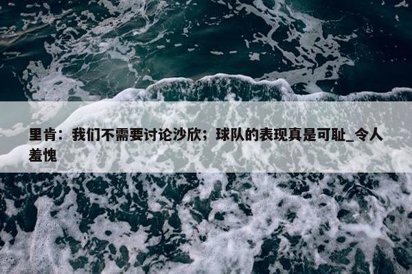 里肯：我们不需要讨论沙欣；球队的表现真是可耻_令人羞愧