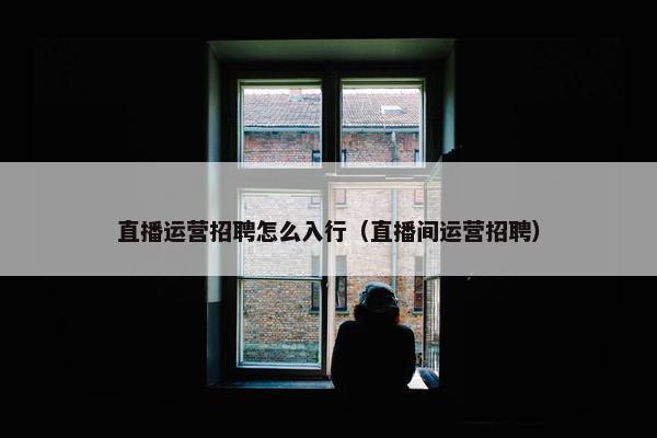 直播运营招聘怎么入行（直播间运营招聘）