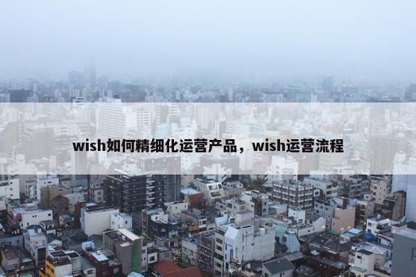 wish如何精细化运营产品，wish运营流程