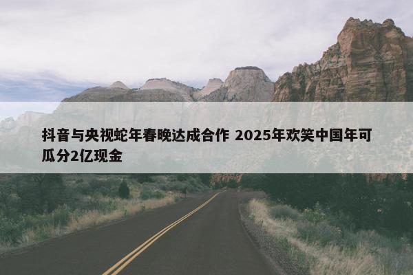 抖音与央视蛇年春晚达成合作 2025年欢笑中国年可瓜分2亿现金