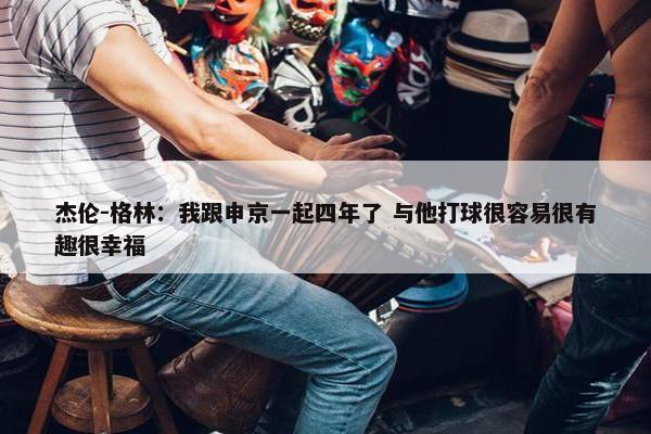 杰伦-格林：我跟申京一起四年了 与他打球很容易很有趣很幸福