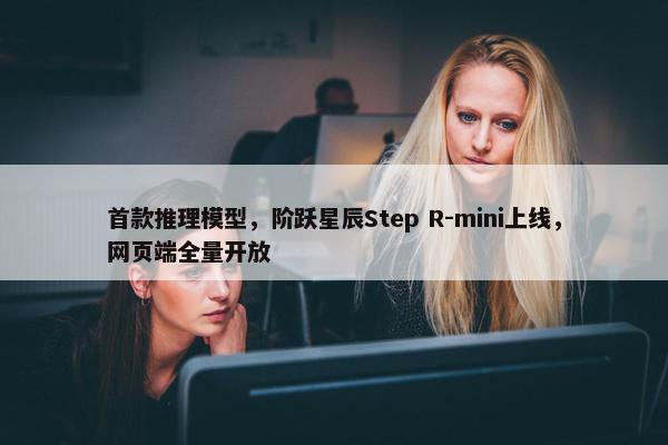 首款推理模型，阶跃星辰Step R-mini上线，网页端全量开放