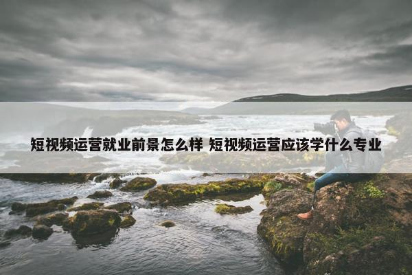 短视频运营就业前景怎么样 短视频运营应该学什么专业