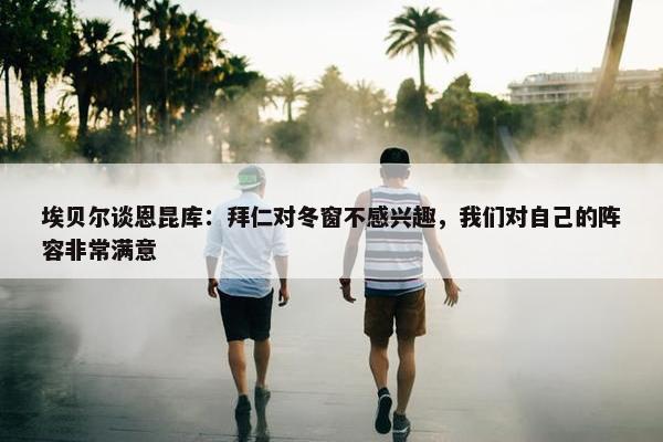 埃贝尔谈恩昆库：拜仁对冬窗不感兴趣，我们对自己的阵容非常满意