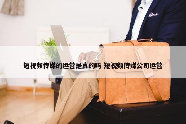 短视频传媒的运营是真的吗 短视频传媒公司运营