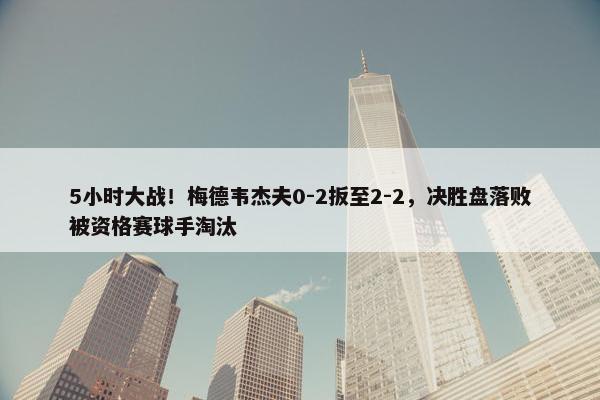 5小时大战！梅德韦杰夫0-2扳至2-2，决胜盘落败被资格赛球手淘汰