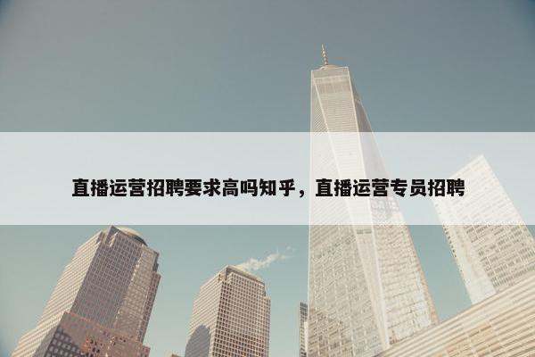 直播运营招聘要求高吗知乎，直播运营专员招聘