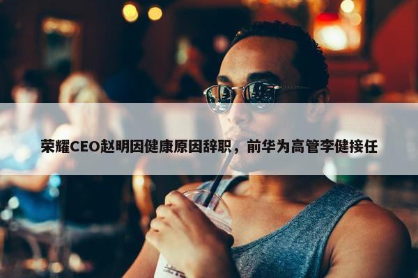 荣耀CEO赵明因健康原因辞职，前华为高管李健接任