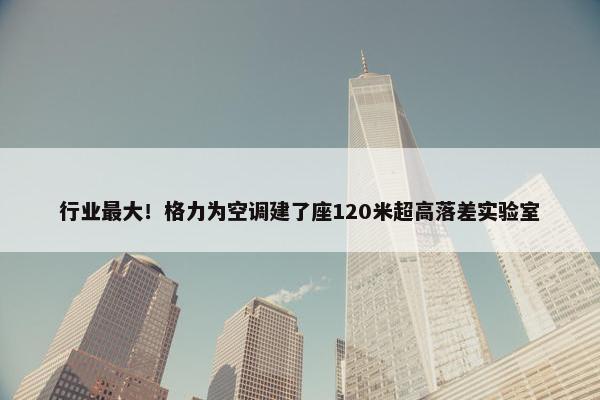 行业最大！格力为空调建了座120米超高落差实验室