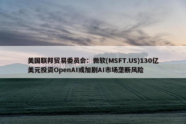 美国联邦贸易委员会：微软(MSFT.US)130亿美元投资OpenAI或加剧AI市场垄断风险