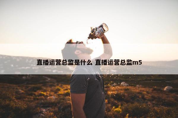 直播运营总监是什么 直播运营总监m5