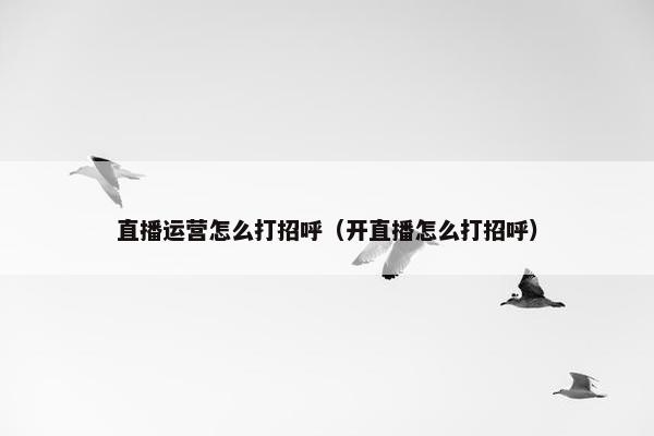 直播运营怎么打招呼（开直播怎么打招呼）