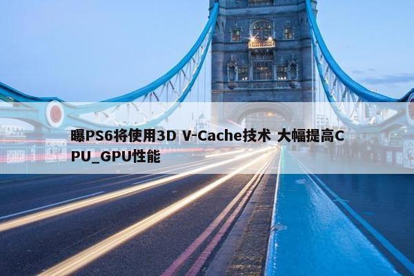 曝PS6将使用3D V-Cache技术 大幅提高CPU_GPU性能