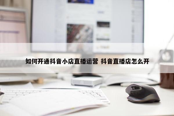 如何开通抖音小店直播运营 抖音直播店怎么开