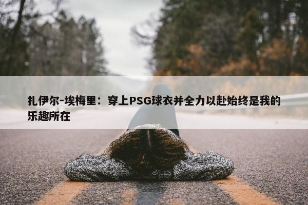 扎伊尔-埃梅里：穿上PSG球衣并全力以赴始终是我的乐趣所在