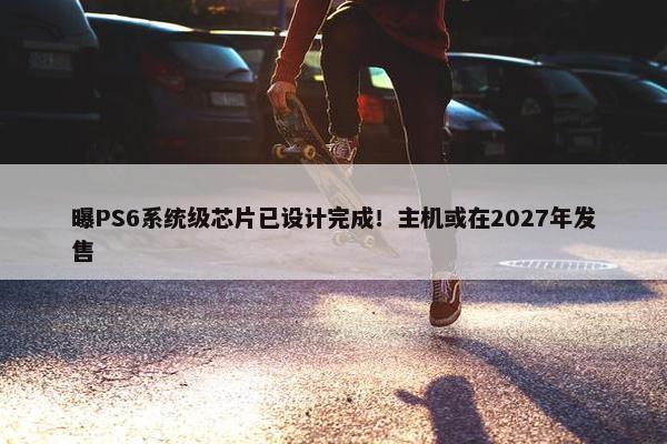 曝PS6系统级芯片已设计完成！主机或在2027年发售