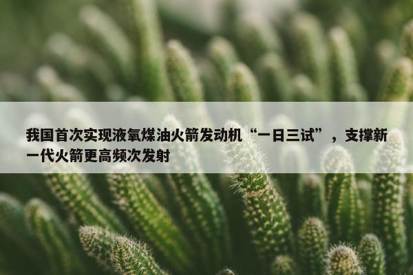 我国首次实现液氧煤油火箭发动机“一日三试”，支撑新一代火箭更高频次发射