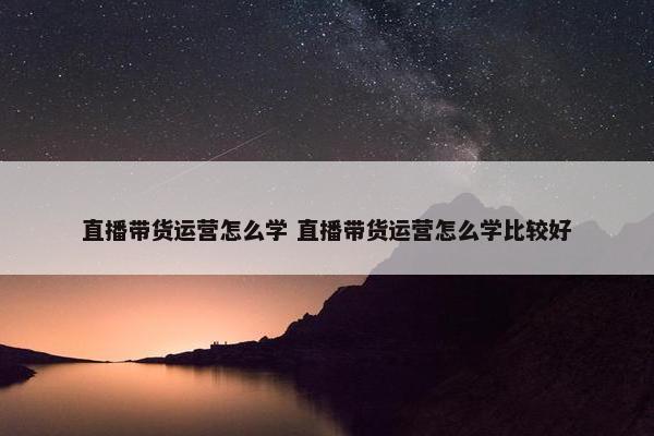 直播带货运营怎么学 直播带货运营怎么学比较好