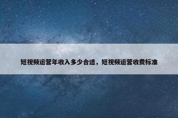 短视频运营年收入多少合适，短视频运营收费标准