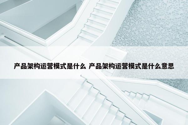 产品架构运营模式是什么 产品架构运营模式是什么意思