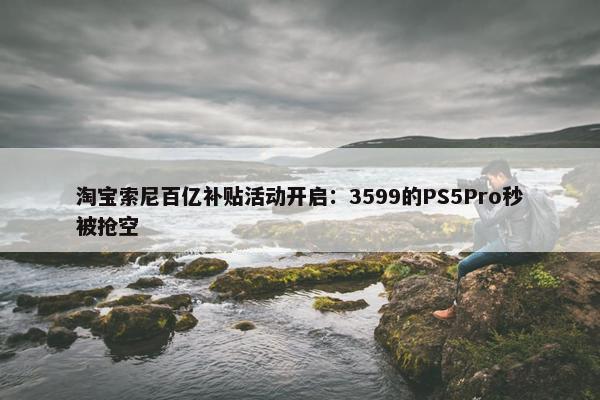 淘宝索尼百亿补贴活动开启：3599的PS5Pro秒被抢空