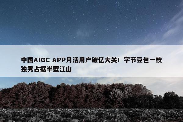 中国AIGC APP月活用户破亿大关！字节豆包一枝独秀占据半壁江山