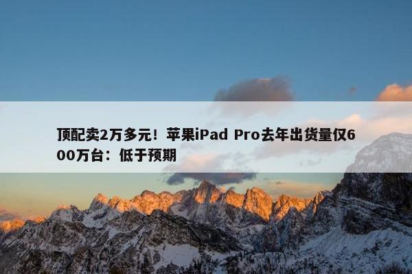 顶配卖2万多元！苹果iPad Pro去年出货量仅600万台：低于预期