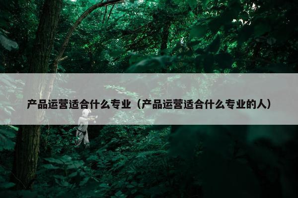 产品运营适合什么专业（产品运营适合什么专业的人）