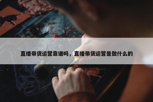 直播带货运营靠谱吗，直播带货运营是做什么的